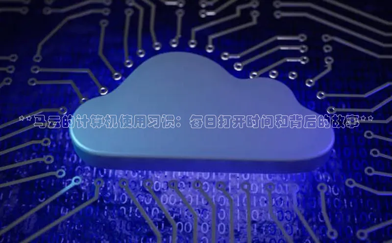 意昂4官网百度Apollo**马云的计算机使用习惯：每日打开时间和背后的故事**